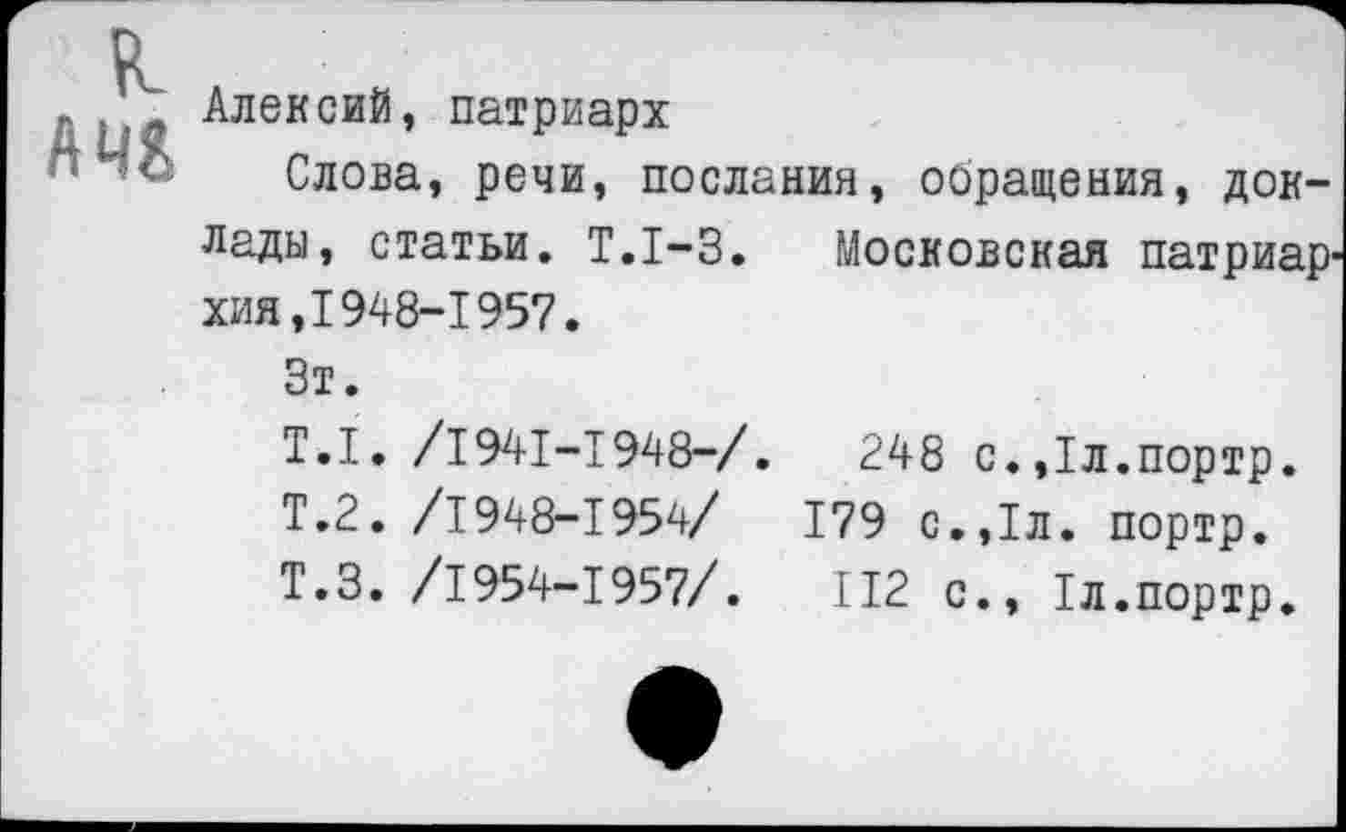 ﻿А 44
Алексий, патриарх
Слова, речи, послания, обращения, док
лады, статьи. Т.1-3. Московская патриархия, 1948-1957.
Зт.
Т.1. /1941-1948-/.	248 с.,1л.портр.
Т.2. /1948-1954/	179 с.,1л. портр.
Т.З. /1954-1957/.	112 с., 1л.портр.